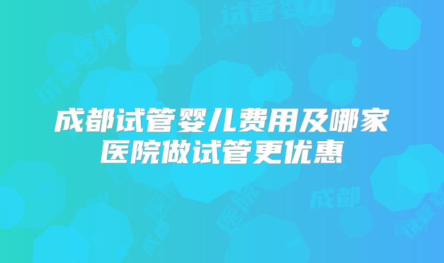 成都试管婴儿费用及哪家医院做试管更优惠