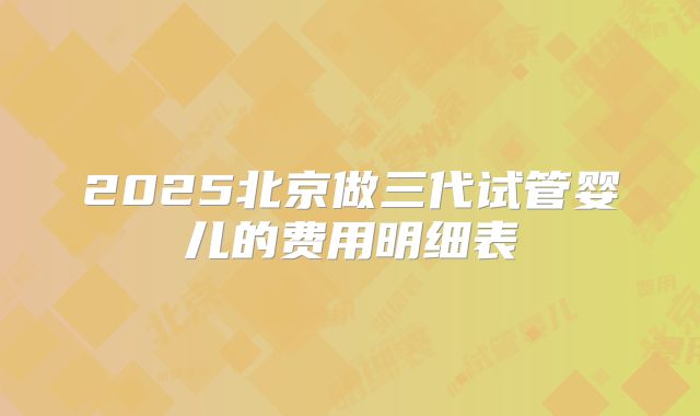 2025北京做三代试管婴儿的费用明细表