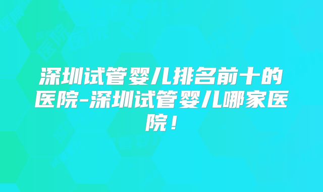 深圳试管婴儿排名前十的医院-深圳试管婴儿哪家医院！