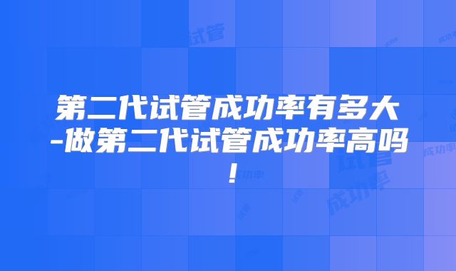 第二代试管成功率有多大-做第二代试管成功率高吗！