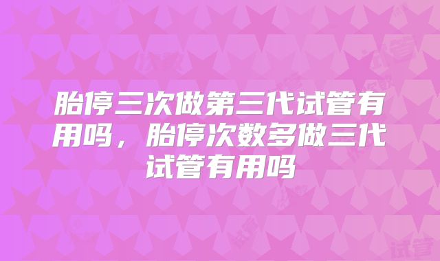 胎停三次做第三代试管有用吗，胎停次数多做三代试管有用吗