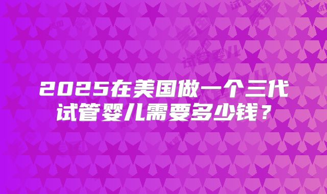 2025在美国做一个三代试管婴儿需要多少钱？