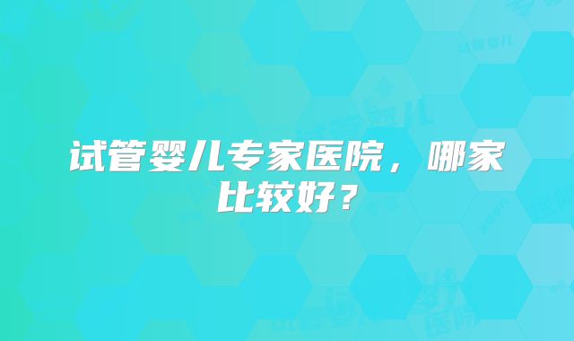 试管婴儿专家医院，哪家比较好？