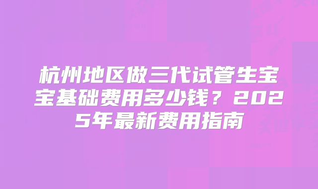 杭州地区做三代试管生宝宝基础费用多少钱？2025年最新费用指南