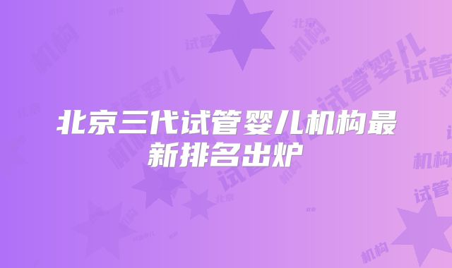 北京三代试管婴儿机构最新排名出炉
