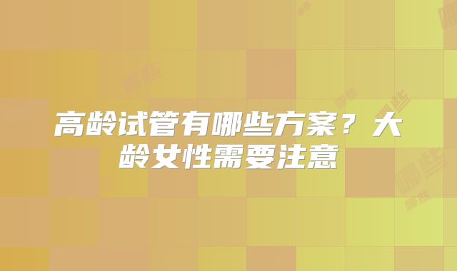 高龄试管有哪些方案？大龄女性需要注意