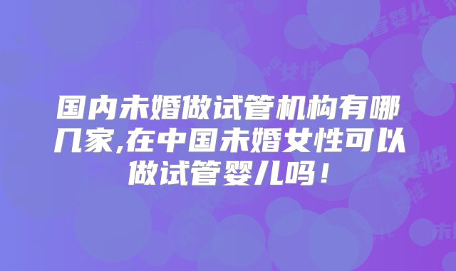 国内未婚做试管机构有哪几家,在中国未婚女性可以做试管婴儿吗！
