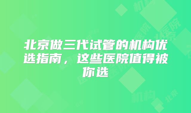 北京做三代试管的机构优选指南,这些医院值得被你选