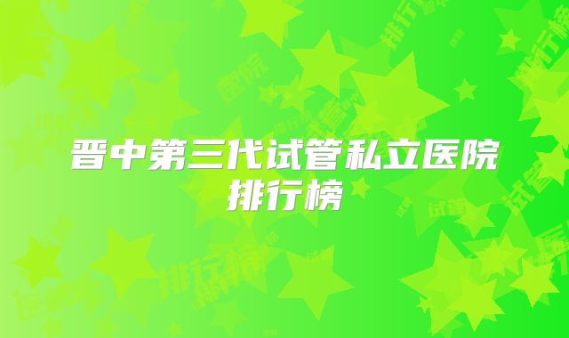 晋中第三代试管私立医院排行榜