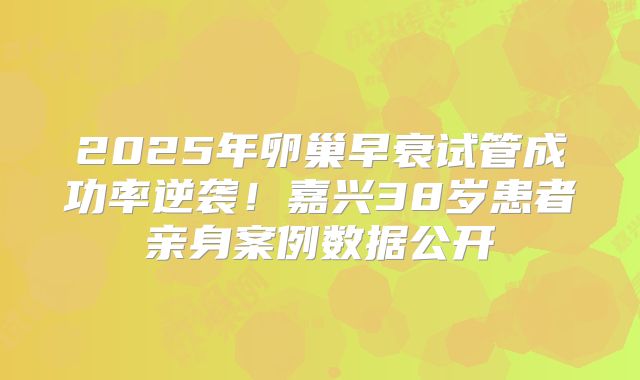 2025年卵巢早衰试管成功率逆袭!嘉兴38岁患者亲身案例数据公开