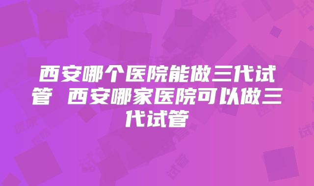 西安哪个医院能做三代试管 西安哪家医院可以做三代试管