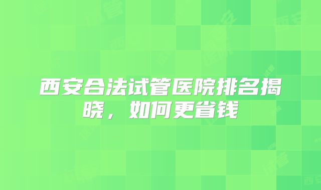 西安合法试管医院排名揭晓，如何更省钱