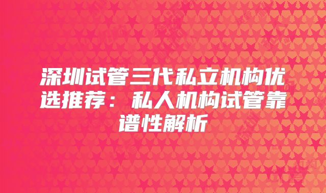 深圳试管三代私立机构优选推荐：私人机构试管靠谱性解析