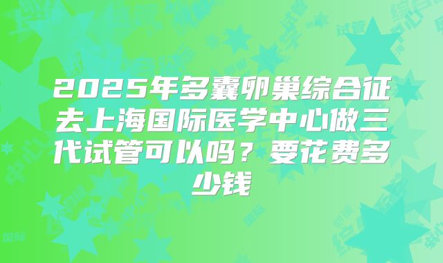 2025年多囊卵巢综合征去上海国际医学中心做三代试管可以吗?要花费多少钱