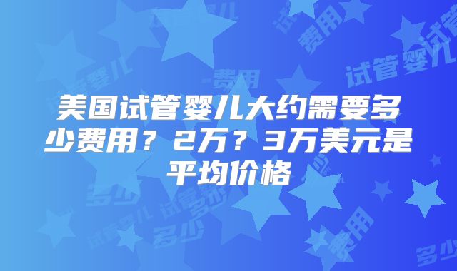 美国试管婴儿大约需要多少费用?2万?3万美元是平均价格