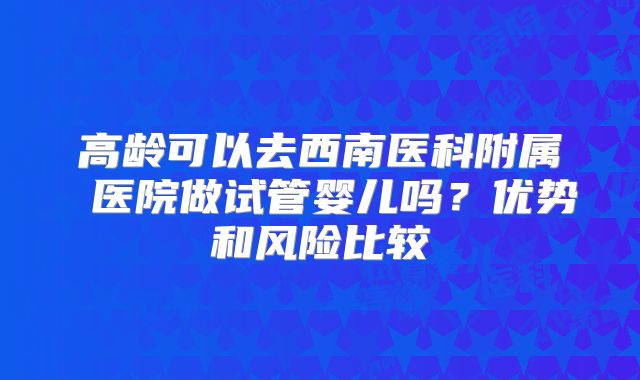高龄可以去西南医科附属 医院做试管婴儿吗？优势和风险比较