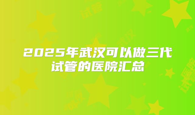 2025年武汉可以做三代试管的医院汇总
