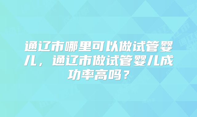 通辽市哪里可以做试管婴儿,通辽市做试管婴儿成功率高吗?