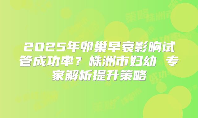 2025年卵巢早衰影响试管成功率？株洲市妇幼 专家解析提升策略