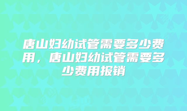 唐山妇幼试管需要多少费用，唐山妇幼试管需要多少费用报销