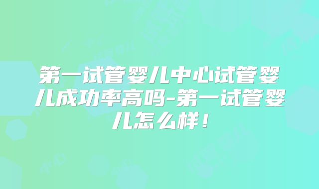 第一试管婴儿中心试管婴儿成功率高吗-第一试管婴儿怎么样！