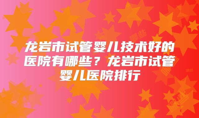 龙岩市试管婴儿技术好的医院有哪些？龙岩市试管婴儿医院排行
