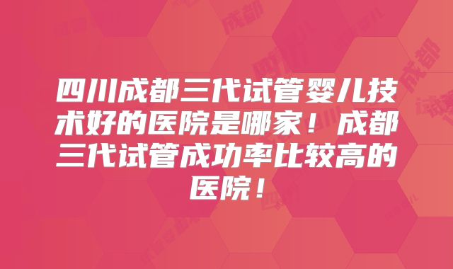四川成都三代试管婴儿技术好的医院是哪家！成都三代试管成功率比较高的医院！