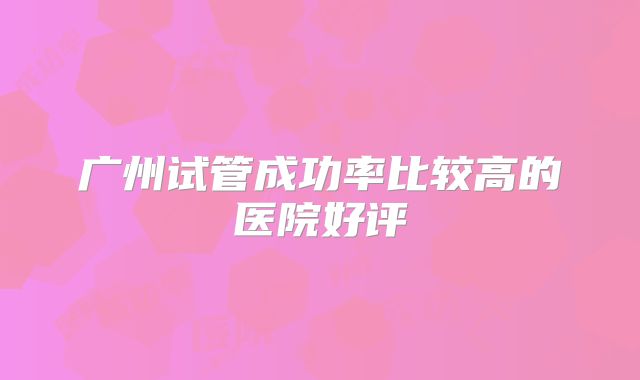 广州试管成功率比较高的医院好评