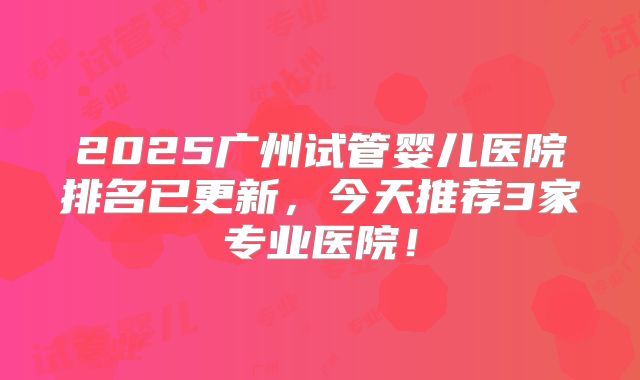 2025广州试管婴儿医院排名已更新,今天推荐3家专业医院!