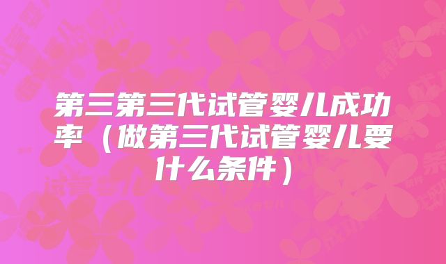 第三第三代试管婴儿成功率（做第三代试管婴儿要什么条件）