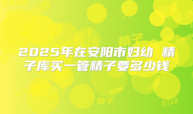 2025年在安阳市妇幼 精子库买一管精子要多少钱