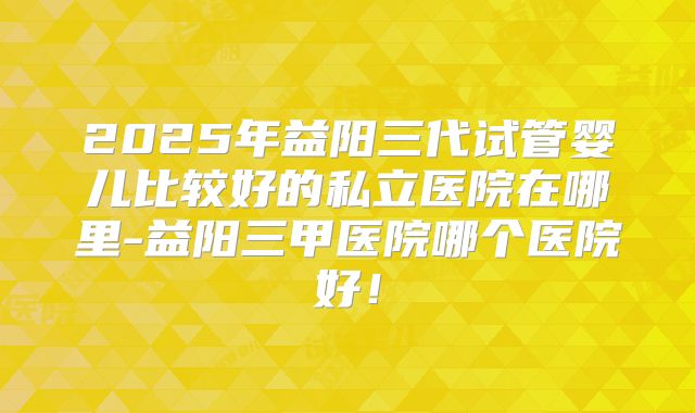 2025年益阳三代试管婴儿比较好的私立医院在哪里-益阳三甲医院哪个医院好！