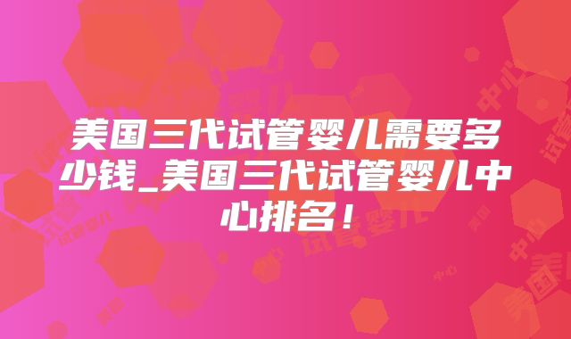 美国三代试管婴儿需要多少钱_美国三代试管婴儿中心排名！