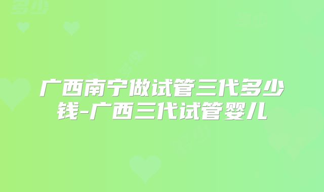 广西南宁做试管三代多少钱-广西三代试管婴儿