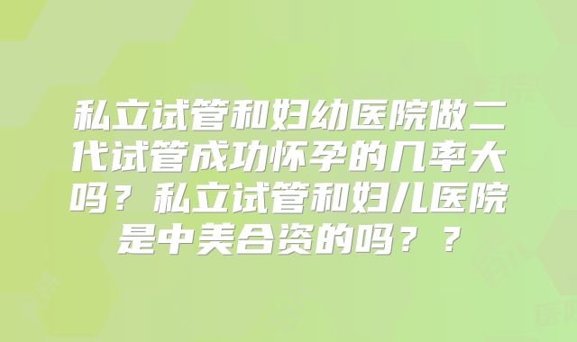 私立试管和妇幼医院做二代试管成功怀孕的几率大吗？私立试管和妇儿医院是中美合资的吗？？