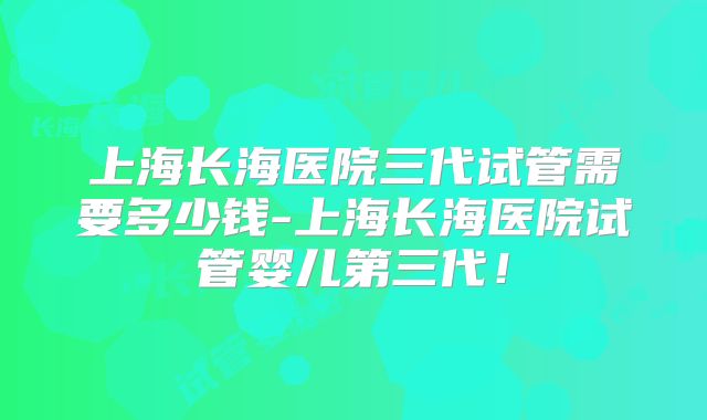 上海长海医院三代试管需要多少钱-上海长海医院试管婴儿第三代！