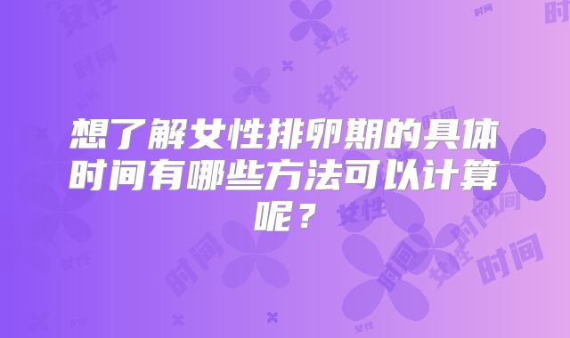 想了解女性排卵期的具体时间有哪些方法可以计算呢?