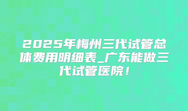 2025年梅州三代试管总体费用明细表_广东能做三代试管医院！