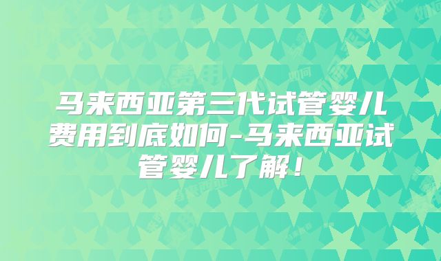 马来西亚第三代试管婴儿费用到底如何-马来西亚试管婴儿了解！