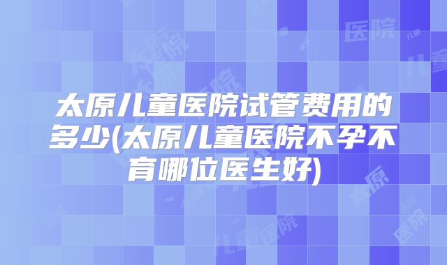 太原儿童医院试管费用的多少(太原儿童医院不孕不育哪位医生好)