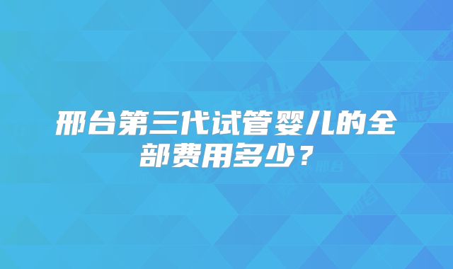 邢台第三代试管婴儿的全部费用多少？