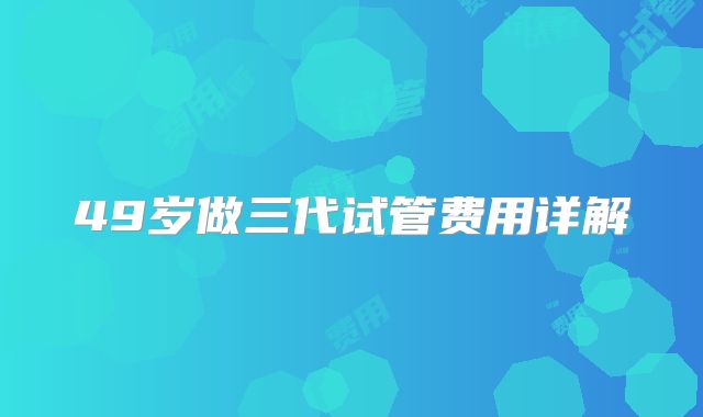 49岁做三代试管费用详解