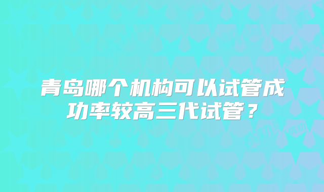 青岛哪个机构可以试管成功率较高三代试管？