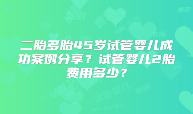 二胎多胎45岁试管婴儿成功案例分享？试管婴儿2胎费用多少？
