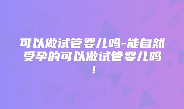 可以做试管婴儿吗-能自然受孕的可以做试管婴儿吗!