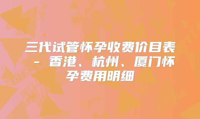 三代试管怀孕收费价目表 - 香港、杭州、厦门怀孕费用明细