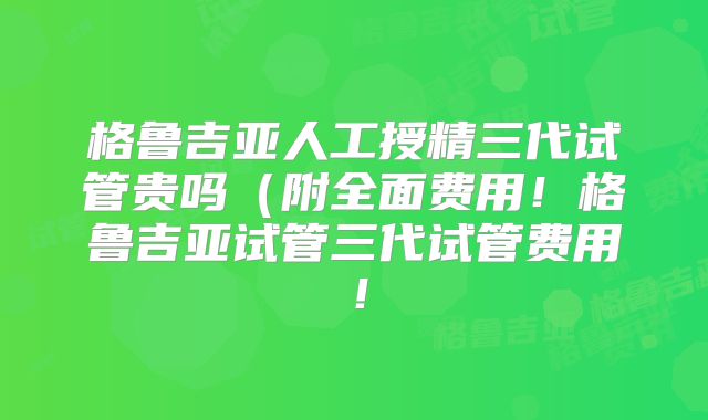 格鲁吉亚人工授精三代试管贵吗(附全面费用!格鲁吉亚试管三代试管费用!