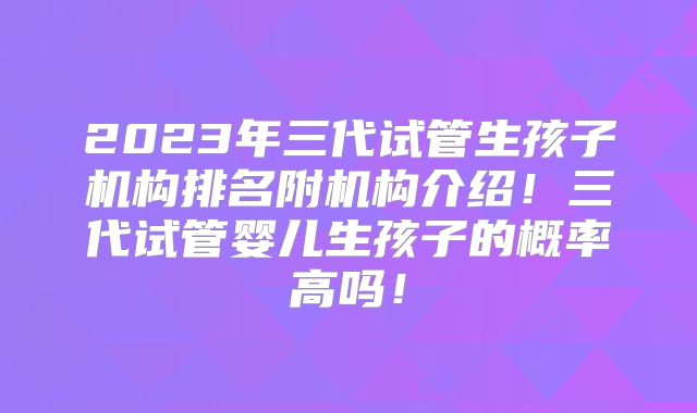 2023年三代试管生孩子机构排名附机构介绍！三代试管婴儿生孩子的概率高吗！