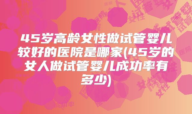 45岁高龄女性做试管婴儿较好的医院是哪家(45岁的女人做试管婴儿成功率有多少)