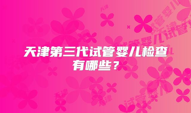 天津第三代试管婴儿检查有哪些?